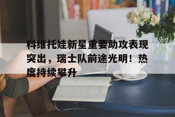 爱游戏官网下载-包含科维托娃新星重要助攻表现突出,瑞士队前途光明!热度持续攀升的词条