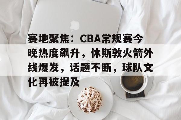 爱游戏官网-赛地聚焦：CBA常规赛今晚热度飙升，休斯敦火箭外线爆发，话题不断，球队文化再被提及的简单介绍