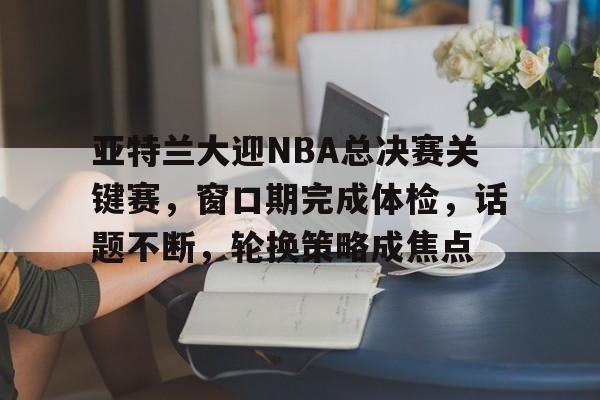 爱游戏官网APP-亚特兰大迎NBA总决赛关键赛，窗口期完成体检，话题不断，轮换策略成焦点(亚特兰大延期)