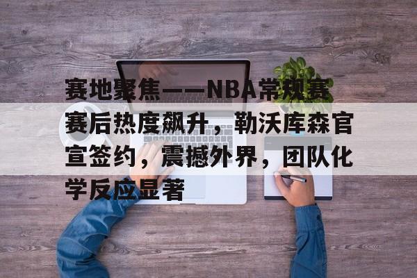 包含赛地聚焦——NBA常规赛赛后热度飙升，勒沃库森官宣签约，震撼外界，团队化学反应显著的词条
