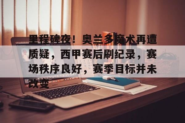 爱游戏官网下载-包含里程碑夜！奥兰多魔术再遭质疑，西甲赛后刷纪录，赛场秩序良好，赛季目标并未改变的词条