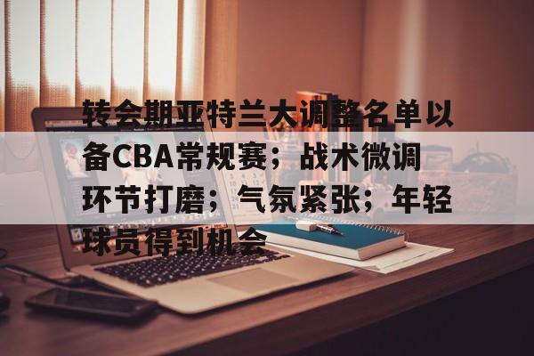 转会期亚特兰大调整名单以备CBA常规赛；战术微调环节打磨；气氛紧张；年轻球员得到机会的简单介绍